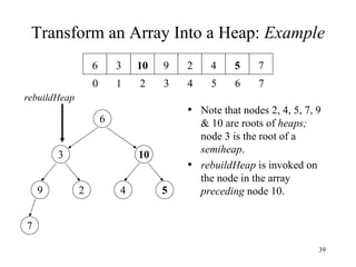 Transform an Array Into a Heap:  Example Note that nodes 2, 4, 5, 7, 9 & 10 are roots of  heaps;   node 3 is the root of a  semiheap . rebuildHeap  is invoked on the node in the array  preceding  node 10. rebuildHeap 9 2 4 5 7 3 10 6 5 4 3 2 1 0 4 2 9 10 3 6 7 6 7 5 