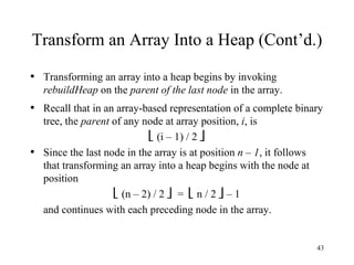 Transform an Array Into a Heap (Cont’d.) Transforming an array into a heap begins by invoking  rebuildHeap  on the  parent of the last node  in the array. Recall that in an array-based representation of a complete binary tree, the  parent  of any node at array position,  i , is    (i – 1) / 2   Since the last node in the array is at position  n – 1 , it follows that transforming an array into a heap begins with the node at position    (n – 2) / 2     =    n / 2    – 1 and continues with each preceding node in the array. 