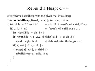 Rebuild a Heap:  C++ // transform a semiheap with the given root into a heap void  rebuildHeap ( ItemType  a[ ] ,  int  root,  int  n  ) {  int  child  =  2 * root + 1; // set child to root’s left child, if any if( child  <  n ) // if root’s left child exists . . . {  int  rightChild  =  child + 1; if( rightChild  <  n  &&  a[ rightChild ]  >  a[ child ] ) child = rightChild; // child indicates the larger item if( a[ root ]  <  a[ child ] ) {  swap( a[ root ],  a[ child ] ); rebuildHeap( a,  child,  n ); } } } 