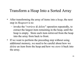 Transform a Heap Into a Sorted Array After transforming the array of items into a  heap , the next step in  Heapsort  is to: invoke the “ retrieve & delete ” operation repeatedly, to extract the largest item remaining in the heap, until the heap is empty.  Store each item retrieved from the heap into the array from back to front. If we want to perform the preceding step without using additional memory, we need to be careful about how we  delete  an item from the heap and how we  store  it back into the array. 