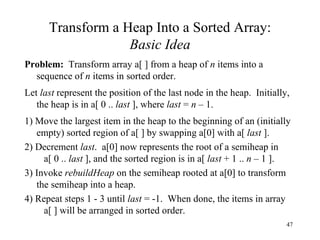 Transform a Heap Into a Sorted Array: Basic Idea Problem:   Transform array a[ ] from a heap of  n  items into a sequence of  n  items in sorted order. Let  last  represent the position of the last node in the heap.  Initially, the heap is in a[ 0 ..  last  ], where  last  =  n  – 1. 1) Move the largest item in the heap to the beginning of an (initially empty) sorted region of a[ ] by swapping a[0] with a[  last  ]. 2) Decrement  last .  a[0] now represents the root of a semiheap in  a[ 0 ..  last  ], and the sorted region is in a[  last  + 1 ..  n  – 1 ]. 3) Invoke  rebuildHeap  on the semiheap rooted at a[0] to transform the semiheap into a heap. 4) Repeat steps 1 - 3 until  last  = -1.  When done, the items in array  a[ ] will be arranged in sorted order.  