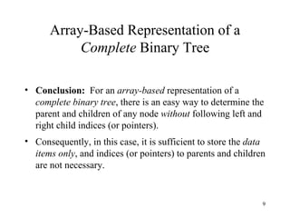 Array-Based Representation of a  Complete  Binary Tree Conclusion:   For an  array-based  representation of a  complete binary tree , there is an easy way to determine the parent and children of any node  without  following left and right child indices (or pointers). Consequently, in this case, it is sufficient to store the  data items only , and indices (or pointers) to parents and children are not necessary. 