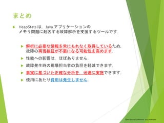 Open Source Conference 2014 Hokkaido
まとめ
 HeapStats は，Java アプリケーションの
メモリ問題に起因する故障解析を支援するツールです．
 解析に必要な情報を常にもれなく取得しているため，
故障の再現検証が不要になる可能性を高めます．
 性能への影響は，ほぼありません．
 故障発生時の現場担当者の負担を軽減できます．
 事実に基づいた正確な分析を，迅速に実施できます．
 使用にあたり費用は発生しません．
 