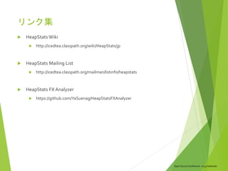 Open Source Conference 2014 Hokkaido
リンク集
 HeapStats Wiki
 http://icedtea.classpath.org/wiki/HeapStats/jp
 HeapStats Mailing List
 http://icedtea.classpath.org/mailman/listinfo/heapstats
 HeapStats FX Analyzer
 https://github.com/YaSuenag/HeapStatsFXAnalyzer
 
