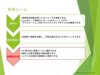 Open Source Conference 2014 Hokkaido
利用シーン
開発中
• 長期安定試験の前にメモリリークを発見できる
• Java のヒープ領域サイズ，GC のチューニングや，
アプリケーションのオブジェクトライフサイクルの確認できる
商用運転中
• 定期的に情報を収集し，不穏な動きがないかをチェックできる
故障発生時
• AP 停止時に監視ツールに通知できる
• 解析に必要な情報を自動収集できる
• システムの復旧を最優先に実施できる
 