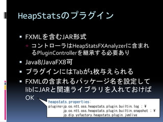 HeapStatsのプラグイン 
 FXMLを含むJAR形式 
 コントローラはHeapStatsFXAnalyzerに含まれ 
るPluginControllerを継承する必要あり 
 Java8/JavaFX8可 
 プラグインにはTabが1枚与えられる 
 FXMLの含まれるパッケージ名を設定して 
libにJARと関連ライブラリを入れておけば 
OK 
heapstats.properties: 
plugins=jp.co.ntt.oss.heapstats.plugin.builtin.log ;  
jp.co.ntt.oss.heapstats.plugin.builtin.snapshot ;  
jp.dip.ysfactory.heapstats.plugin.jvmlive 
 