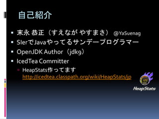 自己紹介 
 末永恭正（すえながやすまさ）@YaSuenag 
 SIerでJavaやってるサンデープログラマー 
 OpenJDK Author（jdk9） 
 IcedTea Committer 
 HeapStats作ってます 
http://icedtea.classpath.org/wiki/HeapStats/jp 
 