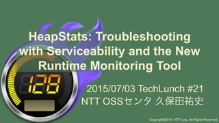 HeapStats: Troubleshooting
with Serviceability and the New
Runtime Monitoring Tool
2015/07/03 TechLunch #21
NTT OSSセンタ 久保田祐史
Copyright©2015 NTT corp. All Rights Reserved.
 