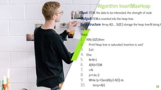 Algorithm InsertMaxHeap
Input: ITEM, the data to be interested; the strength of node
Output:ITEM,is inserted into the heap tree.
Data structure: Array A[1……SIZE] storage the heap tree;N being t
the tree.
Steps:
1. If(N≥SIZE)then
2. Print”Heap tree is saturated: Insertion is void”
3. Exit
4. Else
5. N=N+1
6. A[N]=ITEM
7. i=N
8. p=I div 2.
9. While (p>0)and(A[p]<A[I]) do
10. temp=A[I] 15
 