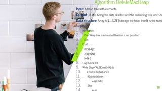 Algorithm DeleteMaxHeap
Input: A heap tree with elements.
Output:ITEM,is being the data deleted and the remaining tree after de
Data structure: Array A[1……SIZE] storage the heap tree;N is the numb
Steps:
1. If(N=0)then
2. Print”Heap tree is exhausted:Deletion is not possible”
3. Exit
4. Endif
5. ITEM=A[1]
6. A[1]=A[N]
7. N=N-1
8. Flag=FALSE,I=1
9. While (flag=FALSE)and(i<N) do
10. lchild=2*I,rchild=2*I+1
11. . If(lchild≤N)then
12. x=A[lchilld]
13. Else
18
 