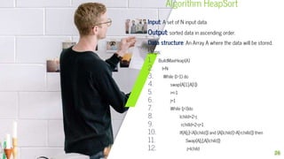 Algorithm HeapSort
Input: A set of N input data.
Output: sorted data in ascending order.
Data structure: An Array A where the data will be stored.
Steps:
1. BuildMaxHeap(A)
2. I=N
3. While (I>1) do
4. swap(A[1],A[I])
5. i=i-1
6. j=1
7. While (j<I)do
8. lchild=2*j
9. rchilld=2*j+1
10. If(A[j]<A[lchild]) and (A[lchild]>A[rchilld]) then
11. Swap(A[j],A[lchild])
12. j=lchild
26
 