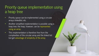 Priority queue implementation using
a heap tree
╸ Priority queue can be implemented using a circular
array,a linkedlist, etc.
╸ Another simplified implementation is possible using a
heap tree; the heap, however, can be represented
using an array.
╸ This implementation is therefore free from the
complexities of the circular array and the linked list
but get advantage of simplicity of the array.
28
 