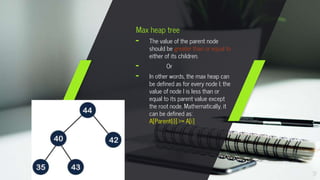 7
Max heap tree
╸ The value of the parent node
should be greater than or equal to
either of its children.
╸ Or
╸ In other words, the max heap can
be defined as for every node I; the
value of node I is less than or
equal to its parent value except
the root node. Mathematically, it
can be defined as:
A[Parent(i)] >= A[i]
 