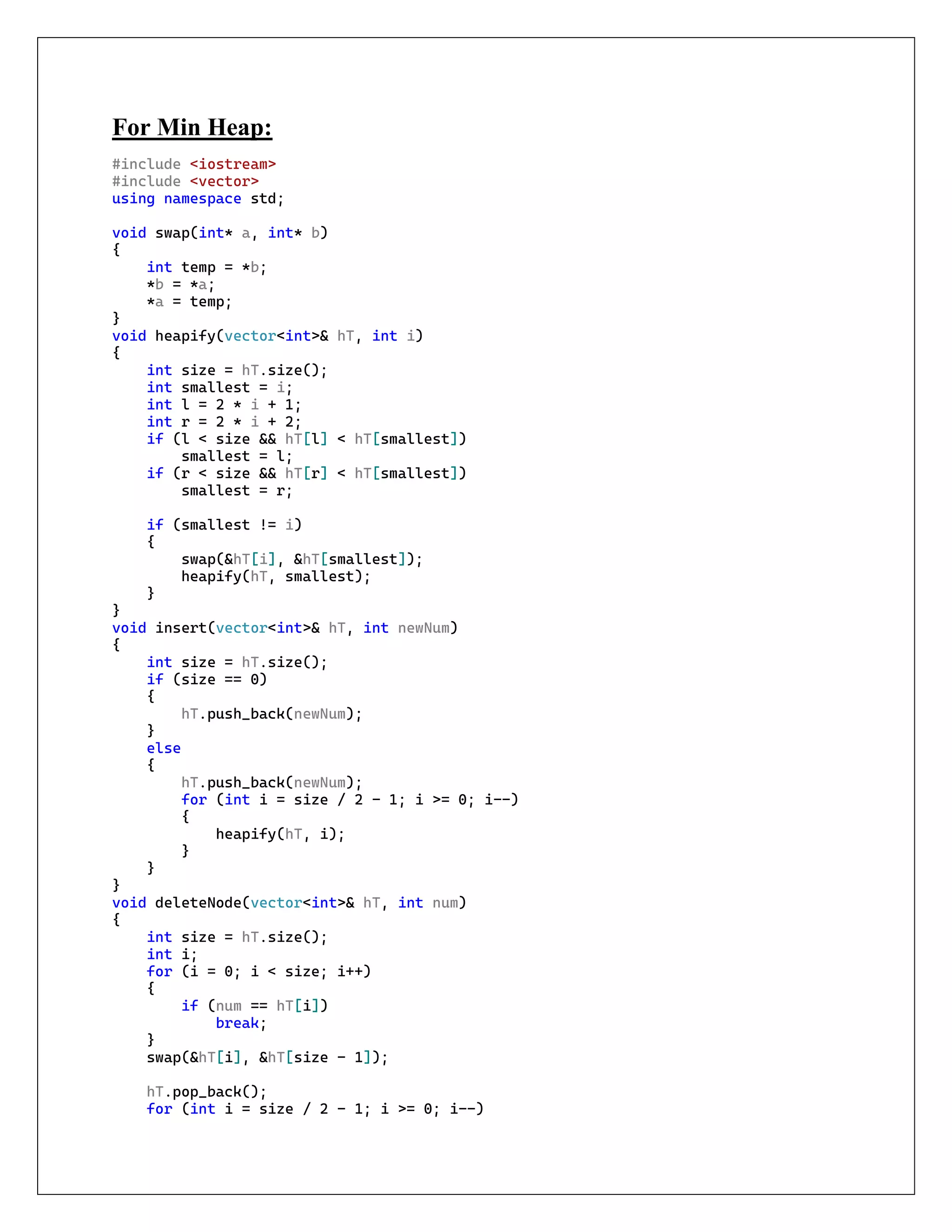 For Min Heap:
#include <iostream>
#include <vector>
using namespace std;
void swap(int* a, int* b)
{
int temp = *b;
*b = *a;
*a = temp;
}
void heapify(vector<int>& hT, int i)
{
int size = hT.size();
int smallest = i;
int l = 2 * i + 1;
int r = 2 * i + 2;
if (l < size && hT[l] < hT[smallest])
smallest = l;
if (r < size && hT[r] < hT[smallest])
smallest = r;
if (smallest != i)
{
swap(&hT[i], &hT[smallest]);
heapify(hT, smallest);
}
}
void insert(vector<int>& hT, int newNum)
{
int size = hT.size();
if (size == 0)
{
hT.push_back(newNum);
}
else
{
hT.push_back(newNum);
for (int i = size / 2 - 1; i >= 0; i--)
{
heapify(hT, i);
}
}
}
void deleteNode(vector<int>& hT, int num)
{
int size = hT.size();
int i;
for (i = 0; i < size; i++)
{
if (num == hT[i])
break;
}
swap(&hT[i], &hT[size - 1]);
hT.pop_back();
for (int i = size / 2 - 1; i >= 0; i--)
 