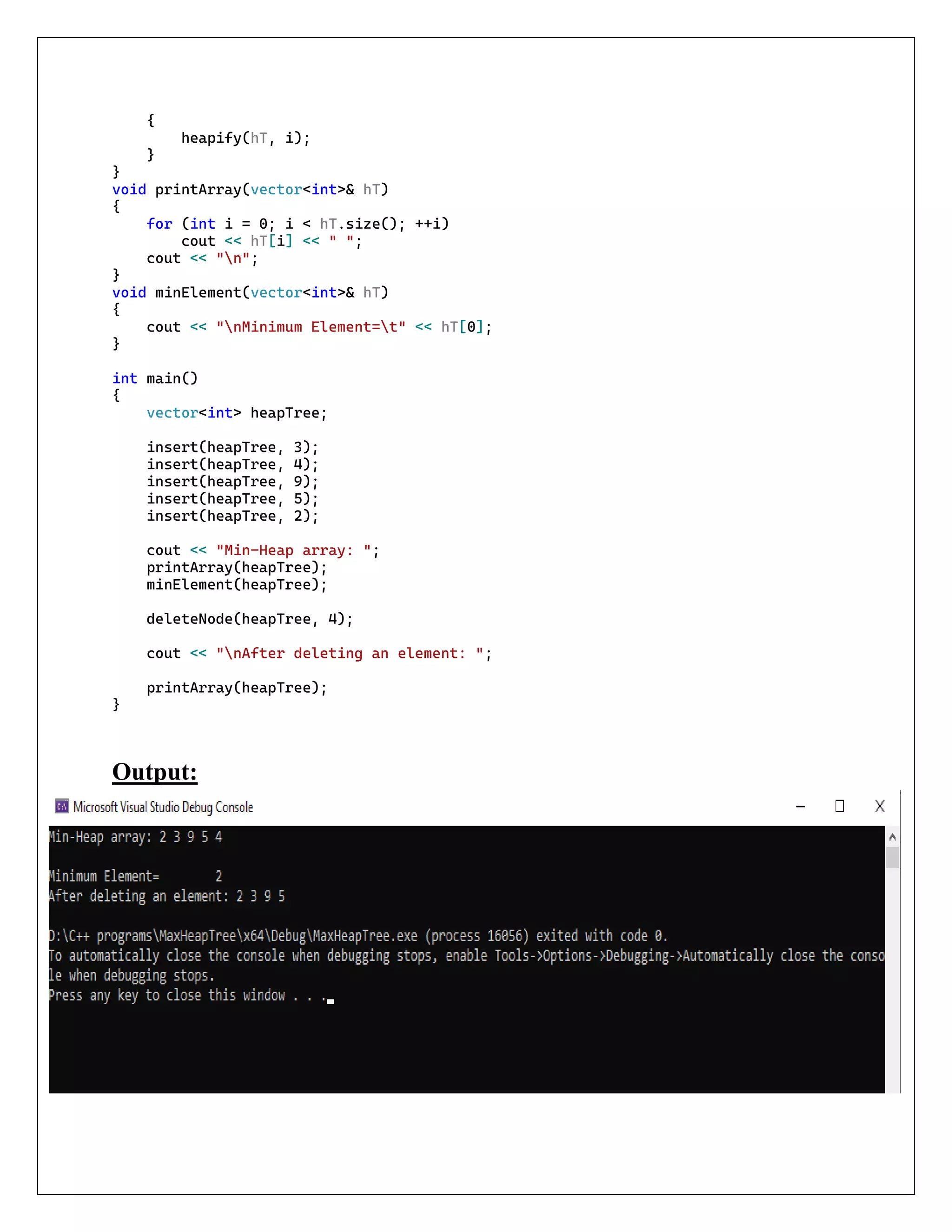 {
heapify(hT, i);
}
}
void printArray(vector<int>& hT)
{
for (int i = 0; i < hT.size(); ++i)
cout << hT[i] << " ";
cout << "n";
}
void minElement(vector<int>& hT)
{
cout << "nMinimum Element=t" << hT[0];
}
int main()
{
vector<int> heapTree;
insert(heapTree, 3);
insert(heapTree, 4);
insert(heapTree, 9);
insert(heapTree, 5);
insert(heapTree, 2);
cout << "Min-Heap array: ";
printArray(heapTree);
minElement(heapTree);
deleteNode(heapTree, 4);
cout << "nAfter deleting an element: ";
printArray(heapTree);
}
Output:
 