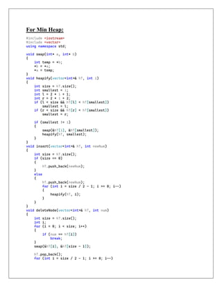 For Min Heap:
#include <iostream>
#include <vector>
using namespace std;
void swap(int* a, int* b)
{
int temp = *b;
*b = *a;
*a = temp;
}
void heapify(vector<int>& hT, int i)
{
int size = hT.size();
int smallest = i;
int l = 2 * i + 1;
int r = 2 * i + 2;
if (l < size && hT[l] < hT[smallest])
smallest = l;
if (r < size && hT[r] < hT[smallest])
smallest = r;
if (smallest != i)
{
swap(&hT[i], &hT[smallest]);
heapify(hT, smallest);
}
}
void insert(vector<int>& hT, int newNum)
{
int size = hT.size();
if (size == 0)
{
hT.push_back(newNum);
}
else
{
hT.push_back(newNum);
for (int i = size / 2 - 1; i >= 0; i--)
{
heapify(hT, i);
}
}
}
void deleteNode(vector<int>& hT, int num)
{
int size = hT.size();
int i;
for (i = 0; i < size; i++)
{
if (num == hT[i])
break;
}
swap(&hT[i], &hT[size - 1]);
hT.pop_back();
for (int i = size / 2 - 1; i >= 0; i--)
 