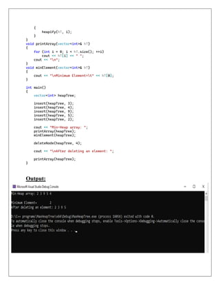 {
heapify(hT, i);
}
}
void printArray(vector<int>& hT)
{
for (int i = 0; i < hT.size(); ++i)
cout << hT[i] << " ";
cout << "n";
}
void minElement(vector<int>& hT)
{
cout << "nMinimum Element=t" << hT[0];
}
int main()
{
vector<int> heapTree;
insert(heapTree, 3);
insert(heapTree, 4);
insert(heapTree, 9);
insert(heapTree, 5);
insert(heapTree, 2);
cout << "Min-Heap array: ";
printArray(heapTree);
minElement(heapTree);
deleteNode(heapTree, 4);
cout << "nAfter deleting an element: ";
printArray(heapTree);
}
Output:
 