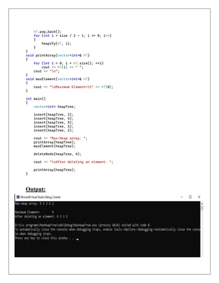 hT.pop_back();
for (int i = size / 2 - 1; i >= 0; i--)
{
heapify(hT, i);
}
}
void printArray(vector<int>& hT)
{
for (int i = 0; i < hT.size(); ++i)
cout << hT[i] << " ";
cout << "n";
}
void maxElement(vector<int>& hT)
{
cout << "nMaximum Element=t" << hT[0];
}
int main()
{
vector<int> heapTree;
insert(heapTree, 3);
insert(heapTree, 4);
insert(heapTree, 9);
insert(heapTree, 5);
insert(heapTree, 2);
cout << "Max-Heap array: ";
printArray(heapTree);
maxElement(heapTree);
deleteNode(heapTree, 4);
cout << "nAfter deleting an element: ";
printArray(heapTree);
}
Output:
 