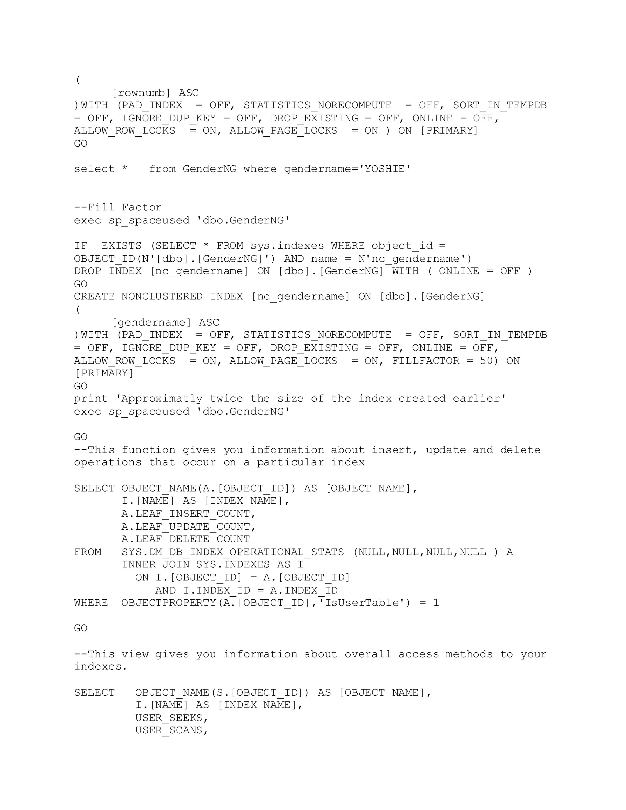 (
[rownumb] ASC
)WITH (PAD_INDEX = OFF, STATISTICS_NORECOMPUTE = OFF, SORT_IN_TEMPDB
= OFF, IGNORE_DUP_KEY = OFF, DROP_EXISTING = OFF, ONLINE = OFF,
ALLOW_ROW_LOCKS = ON, ALLOW_PAGE_LOCKS = ON ) ON [PRIMARY]
GO
select * from GenderNG where gendername='YOSHIE'
--Fill Factor
exec sp_spaceused 'dbo.GenderNG'
IF EXISTS (SELECT * FROM sys.indexes WHERE object_id =
OBJECT_ID(N'[dbo].[GenderNG]') AND name = N'nc_gendername')
DROP INDEX [nc_gendername] ON [dbo].[GenderNG] WITH ( ONLINE = OFF )
GO
CREATE NONCLUSTERED INDEX [nc_gendername] ON [dbo].[GenderNG]
(
[gendername] ASC
)WITH (PAD_INDEX = OFF, STATISTICS_NORECOMPUTE = OFF, SORT_IN_TEMPDB
= OFF, IGNORE_DUP_KEY = OFF, DROP_EXISTING = OFF, ONLINE = OFF,
ALLOW_ROW_LOCKS = ON, ALLOW_PAGE_LOCKS = ON, FILLFACTOR = 50) ON
[PRIMARY]
GO
print 'Approximatly twice the size of the index created earlier'
exec sp_spaceused 'dbo.GenderNG'
GO
--This function gives you information about insert, update and delete
operations that occur on a particular index
SELECT OBJECT_NAME(A.[OBJECT_ID]) AS [OBJECT NAME],
I.[NAME] AS [INDEX NAME],
A.LEAF_INSERT_COUNT,
A.LEAF_UPDATE_COUNT,
A.LEAF_DELETE_COUNT
FROM SYS.DM_DB_INDEX_OPERATIONAL_STATS (NULL,NULL,NULL,NULL ) A
INNER JOIN SYS.INDEXES AS I
ON I.[OBJECT_ID] = A.[OBJECT_ID]
AND I.INDEX_ID = A.INDEX_ID
WHERE OBJECTPROPERTY(A.[OBJECT_ID],'IsUserTable') = 1
GO
--This view gives you information about overall access methods to your
indexes.
SELECT OBJECT_NAME(S.[OBJECT_ID]) AS [OBJECT NAME],
I.[NAME] AS [INDEX NAME],
USER_SEEKS,
USER_SCANS,
 
