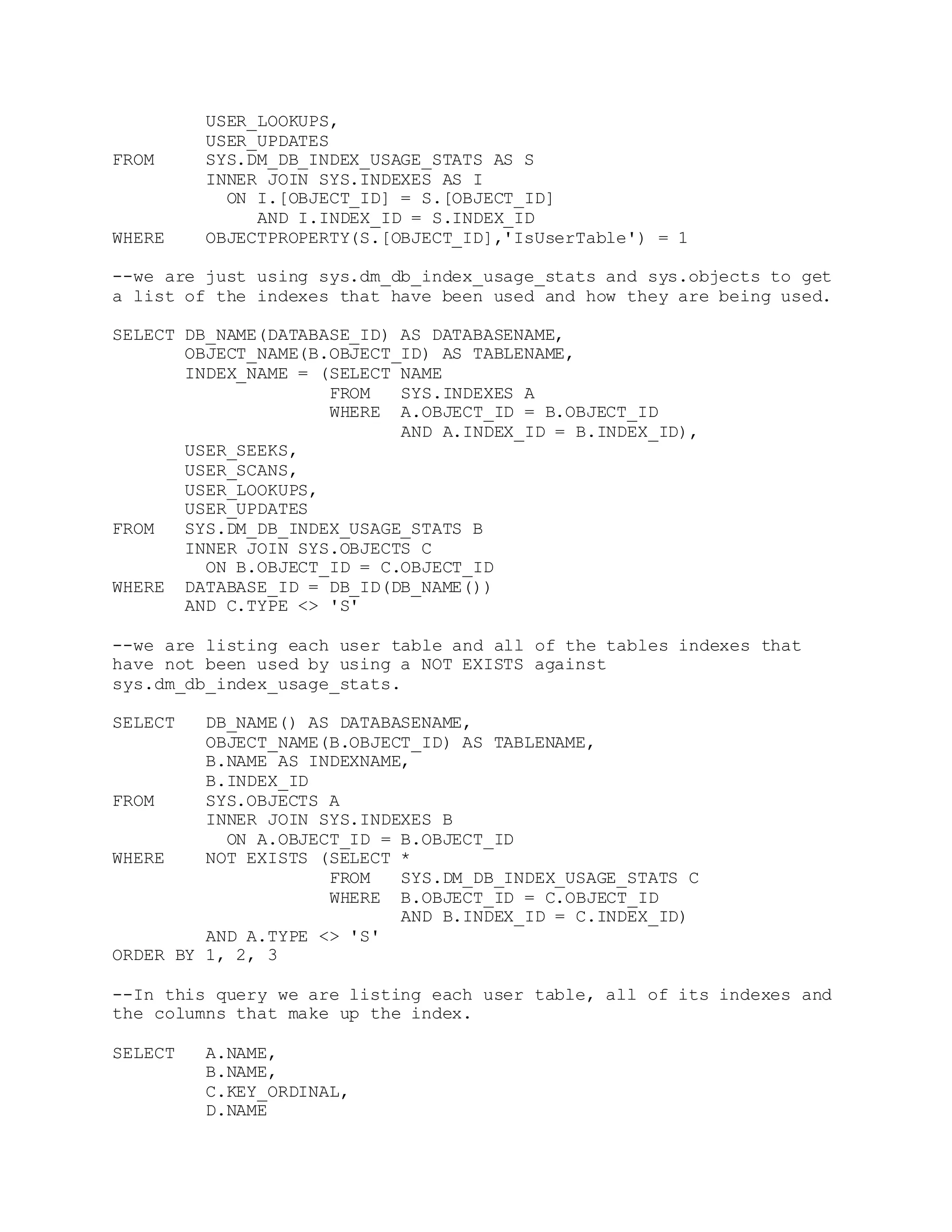 USER_LOOKUPS,
USER_UPDATES
FROM SYS.DM_DB_INDEX_USAGE_STATS AS S
INNER JOIN SYS.INDEXES AS I
ON I.[OBJECT_ID] = S.[OBJECT_ID]
AND I.INDEX_ID = S.INDEX_ID
WHERE OBJECTPROPERTY(S.[OBJECT_ID],'IsUserTable') = 1
--we are just using sys.dm_db_index_usage_stats and sys.objects to get
a list of the indexes that have been used and how they are being used.
SELECT DB_NAME(DATABASE_ID) AS DATABASENAME,
OBJECT_NAME(B.OBJECT_ID) AS TABLENAME,
INDEX_NAME = (SELECT NAME
FROM SYS.INDEXES A
WHERE A.OBJECT_ID = B.OBJECT_ID
AND A.INDEX_ID = B.INDEX_ID),
USER_SEEKS,
USER_SCANS,
USER_LOOKUPS,
USER_UPDATES
FROM SYS.DM_DB_INDEX_USAGE_STATS B
INNER JOIN SYS.OBJECTS C
ON B.OBJECT_ID = C.OBJECT_ID
WHERE DATABASE_ID = DB_ID(DB_NAME())
AND C.TYPE <> 'S'
--we are listing each user table and all of the tables indexes that
have not been used by using a NOT EXISTS against
sys.dm_db_index_usage_stats.
SELECT DB_NAME() AS DATABASENAME,
OBJECT_NAME(B.OBJECT_ID) AS TABLENAME,
B.NAME AS INDEXNAME,
B.INDEX_ID
FROM SYS.OBJECTS A
INNER JOIN SYS.INDEXES B
ON A.OBJECT_ID = B.OBJECT_ID
WHERE NOT EXISTS (SELECT *
FROM SYS.DM_DB_INDEX_USAGE_STATS C
WHERE B.OBJECT_ID = C.OBJECT_ID
AND B.INDEX_ID = C.INDEX_ID)
AND A.TYPE <> 'S'
ORDER BY 1, 2, 3
--In this query we are listing each user table, all of its indexes and
the columns that make up the index.
SELECT A.NAME,
B.NAME,
C.KEY_ORDINAL,
D.NAME
 