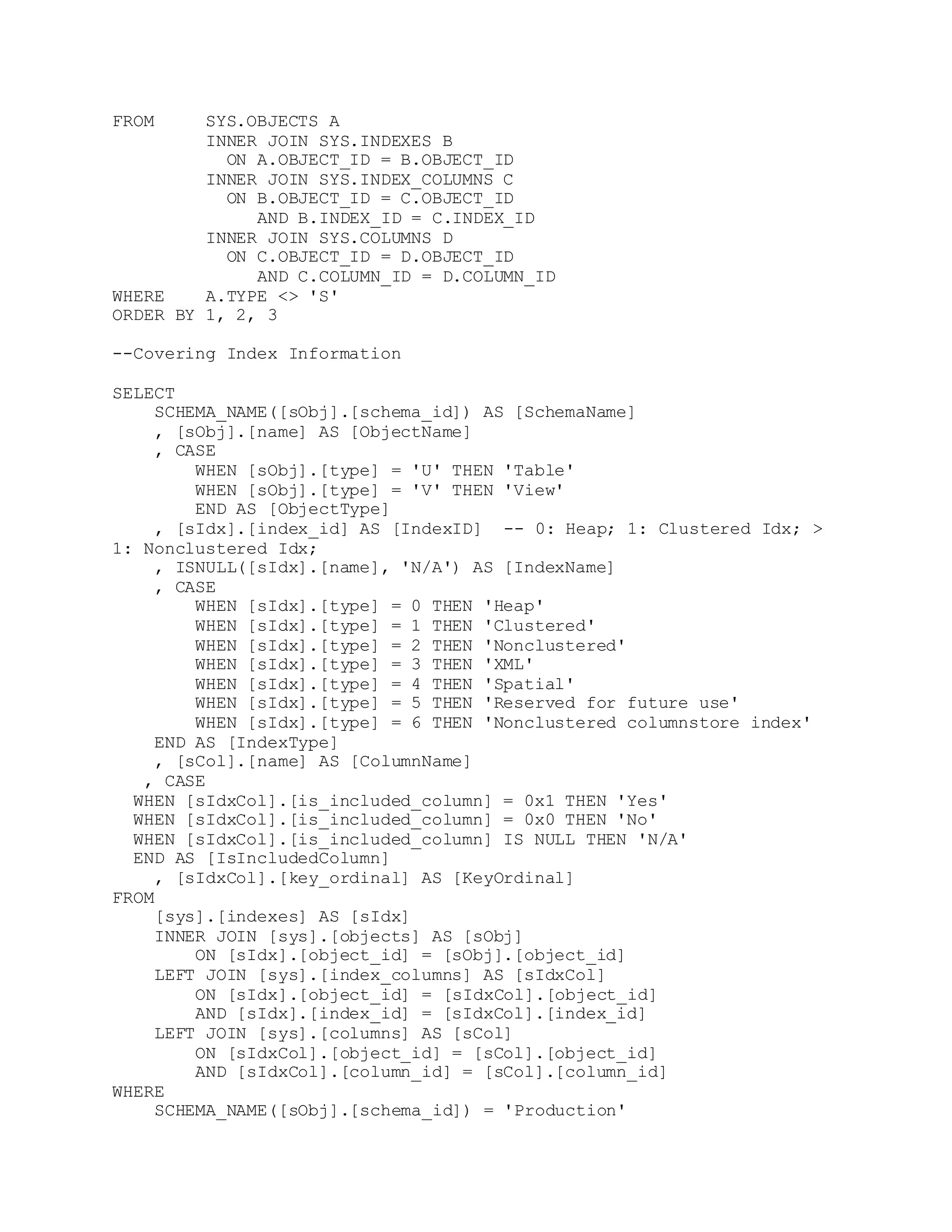 FROM SYS.OBJECTS A
INNER JOIN SYS.INDEXES B
ON A.OBJECT_ID = B.OBJECT_ID
INNER JOIN SYS.INDEX_COLUMNS C
ON B.OBJECT_ID = C.OBJECT_ID
AND B.INDEX_ID = C.INDEX_ID
INNER JOIN SYS.COLUMNS D
ON C.OBJECT_ID = D.OBJECT_ID
AND C.COLUMN_ID = D.COLUMN_ID
WHERE A.TYPE <> 'S'
ORDER BY 1, 2, 3
--Covering Index Information
SELECT
SCHEMA_NAME([sObj].[schema_id]) AS [SchemaName]
, [sObj].[name] AS [ObjectName]
, CASE
WHEN [sObj].[type] = 'U' THEN 'Table'
WHEN [sObj].[type] = 'V' THEN 'View'
END AS [ObjectType]
, [sIdx].[index_id] AS [IndexID] -- 0: Heap; 1: Clustered Idx; >
1: Nonclustered Idx;
, ISNULL([sIdx].[name], 'N/A') AS [IndexName]
, CASE
WHEN [sIdx].[type] = 0 THEN 'Heap'
WHEN [sIdx].[type] = 1 THEN 'Clustered'
WHEN [sIdx].[type] = 2 THEN 'Nonclustered'
WHEN [sIdx].[type] = 3 THEN 'XML'
WHEN [sIdx].[type] = 4 THEN 'Spatial'
WHEN [sIdx].[type] = 5 THEN 'Reserved for future use'
WHEN [sIdx].[type] = 6 THEN 'Nonclustered columnstore index'
END AS [IndexType]
, [sCol].[name] AS [ColumnName]
, CASE
WHEN [sIdxCol].[is_included_column] = 0x1 THEN 'Yes'
WHEN [sIdxCol].[is_included_column] = 0x0 THEN 'No'
WHEN [sIdxCol].[is_included_column] IS NULL THEN 'N/A'
END AS [IsIncludedColumn]
, [sIdxCol].[key_ordinal] AS [KeyOrdinal]
FROM
[sys].[indexes] AS [sIdx]
INNER JOIN [sys].[objects] AS [sObj]
ON [sIdx].[object_id] = [sObj].[object_id]
LEFT JOIN [sys].[index_columns] AS [sIdxCol]
ON [sIdx].[object_id] = [sIdxCol].[object_id]
AND [sIdx].[index_id] = [sIdxCol].[index_id]
LEFT JOIN [sys].[columns] AS [sCol]
ON [sIdxCol].[object_id] = [sCol].[object_id]
AND [sIdxCol].[column_id] = [sCol].[column_id]
WHERE
SCHEMA_NAME([sObj].[schema_id]) = 'Production'
 