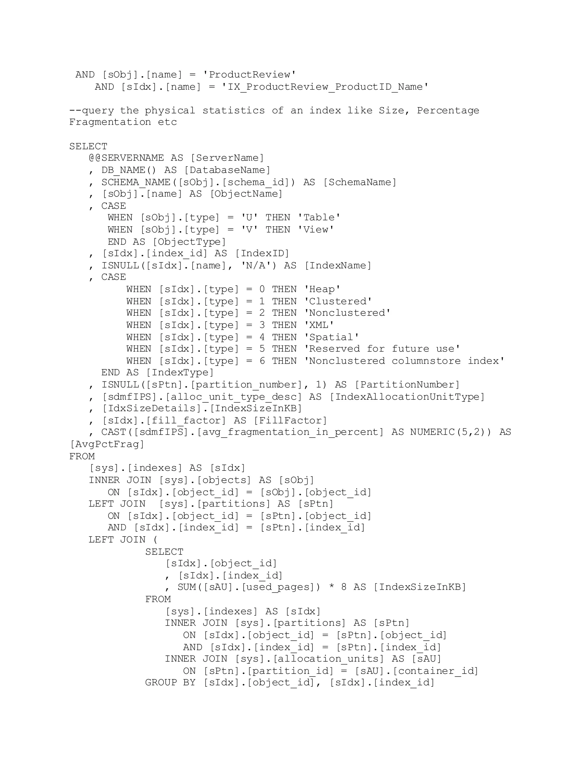 AND [sObj].[name] = 'ProductReview'
AND [sIdx].[name] = 'IX_ProductReview_ProductID_Name'
--query the physical statistics of an index like Size, Percentage
Fragmentation etc
SELECT
@@SERVERNAME AS [ServerName]
, DB_NAME() AS [DatabaseName]
, SCHEMA_NAME([sObj].[schema_id]) AS [SchemaName]
, [sObj].[name] AS [ObjectName]
, CASE
WHEN [sObj].[type] = 'U' THEN 'Table'
WHEN [sObj].[type] = 'V' THEN 'View'
END AS [ObjectType]
, [sIdx].[index_id] AS [IndexID]
, ISNULL([sIdx].[name], 'N/A') AS [IndexName]
, CASE
WHEN [sIdx].[type] = 0 THEN 'Heap'
WHEN [sIdx].[type] = 1 THEN 'Clustered'
WHEN [sIdx].[type] = 2 THEN 'Nonclustered'
WHEN [sIdx].[type] = 3 THEN 'XML'
WHEN [sIdx].[type] = 4 THEN 'Spatial'
WHEN [sIdx].[type] = 5 THEN 'Reserved for future use'
WHEN [sIdx].[type] = 6 THEN 'Nonclustered columnstore index'
END AS [IndexType]
, ISNULL([sPtn].[partition_number], 1) AS [PartitionNumber]
, [sdmfIPS].[alloc_unit_type_desc] AS [IndexAllocationUnitType]
, [IdxSizeDetails].[IndexSizeInKB]
, [sIdx].[fill_factor] AS [FillFactor]
, CAST([sdmfIPS].[avg_fragmentation_in_percent] AS NUMERIC(5,2)) AS
[AvgPctFrag]
FROM
[sys].[indexes] AS [sIdx]
INNER JOIN [sys].[objects] AS [sObj]
ON [sIdx].[object_id] = [sObj].[object_id]
LEFT JOIN [sys].[partitions] AS [sPtn]
ON [sIdx].[object_id] = [sPtn].[object_id]
AND [sIdx].[index_id] = [sPtn].[index_id]
LEFT JOIN (
SELECT
[sIdx].[object_id]
, [sIdx].[index_id]
, SUM([sAU].[used_pages]) * 8 AS [IndexSizeInKB]
FROM
[sys].[indexes] AS [sIdx]
INNER JOIN [sys].[partitions] AS [sPtn]
ON [sIdx].[object_id] = [sPtn].[object_id]
AND [sIdx].[index_id] = [sPtn].[index_id]
INNER JOIN [sys].[allocation_units] AS [sAU]
ON [sPtn].[partition_id] = [sAU].[container_id]
GROUP BY [sIdx].[object_id], [sIdx].[index_id]
 