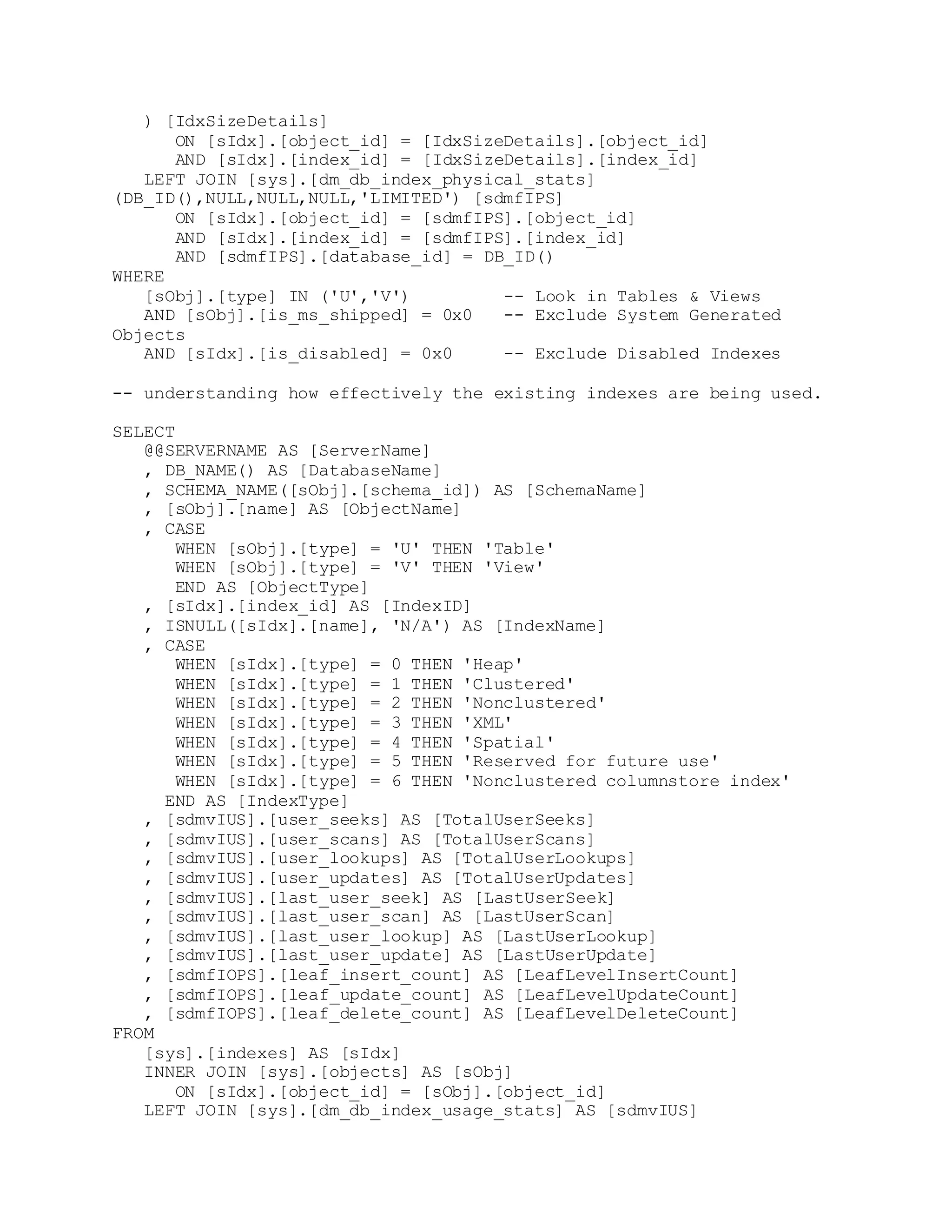 ) [IdxSizeDetails]
ON [sIdx].[object_id] = [IdxSizeDetails].[object_id]
AND [sIdx].[index_id] = [IdxSizeDetails].[index_id]
LEFT JOIN [sys].[dm_db_index_physical_stats]
(DB_ID(),NULL,NULL,NULL,'LIMITED') [sdmfIPS]
ON [sIdx].[object_id] = [sdmfIPS].[object_id]
AND [sIdx].[index_id] = [sdmfIPS].[index_id]
AND [sdmfIPS].[database_id] = DB_ID()
WHERE
[sObj].[type] IN ('U','V') -- Look in Tables & Views
AND [sObj].[is_ms_shipped] = 0x0 -- Exclude System Generated
Objects
AND [sIdx].[is_disabled] = 0x0 -- Exclude Disabled Indexes
-- understanding how effectively the existing indexes are being used.
SELECT
@@SERVERNAME AS [ServerName]
, DB_NAME() AS [DatabaseName]
, SCHEMA_NAME([sObj].[schema_id]) AS [SchemaName]
, [sObj].[name] AS [ObjectName]
, CASE
WHEN [sObj].[type] = 'U' THEN 'Table'
WHEN [sObj].[type] = 'V' THEN 'View'
END AS [ObjectType]
, [sIdx].[index_id] AS [IndexID]
, ISNULL([sIdx].[name], 'N/A') AS [IndexName]
, CASE
WHEN [sIdx].[type] = 0 THEN 'Heap'
WHEN [sIdx].[type] = 1 THEN 'Clustered'
WHEN [sIdx].[type] = 2 THEN 'Nonclustered'
WHEN [sIdx].[type] = 3 THEN 'XML'
WHEN [sIdx].[type] = 4 THEN 'Spatial'
WHEN [sIdx].[type] = 5 THEN 'Reserved for future use'
WHEN [sIdx].[type] = 6 THEN 'Nonclustered columnstore index'
END AS [IndexType]
, [sdmvIUS].[user_seeks] AS [TotalUserSeeks]
, [sdmvIUS].[user_scans] AS [TotalUserScans]
, [sdmvIUS].[user_lookups] AS [TotalUserLookups]
, [sdmvIUS].[user_updates] AS [TotalUserUpdates]
, [sdmvIUS].[last_user_seek] AS [LastUserSeek]
, [sdmvIUS].[last_user_scan] AS [LastUserScan]
, [sdmvIUS].[last_user_lookup] AS [LastUserLookup]
, [sdmvIUS].[last_user_update] AS [LastUserUpdate]
, [sdmfIOPS].[leaf_insert_count] AS [LeafLevelInsertCount]
, [sdmfIOPS].[leaf_update_count] AS [LeafLevelUpdateCount]
, [sdmfIOPS].[leaf_delete_count] AS [LeafLevelDeleteCount]
FROM
[sys].[indexes] AS [sIdx]
INNER JOIN [sys].[objects] AS [sObj]
ON [sIdx].[object_id] = [sObj].[object_id]
LEFT JOIN [sys].[dm_db_index_usage_stats] AS [sdmvIUS]
 