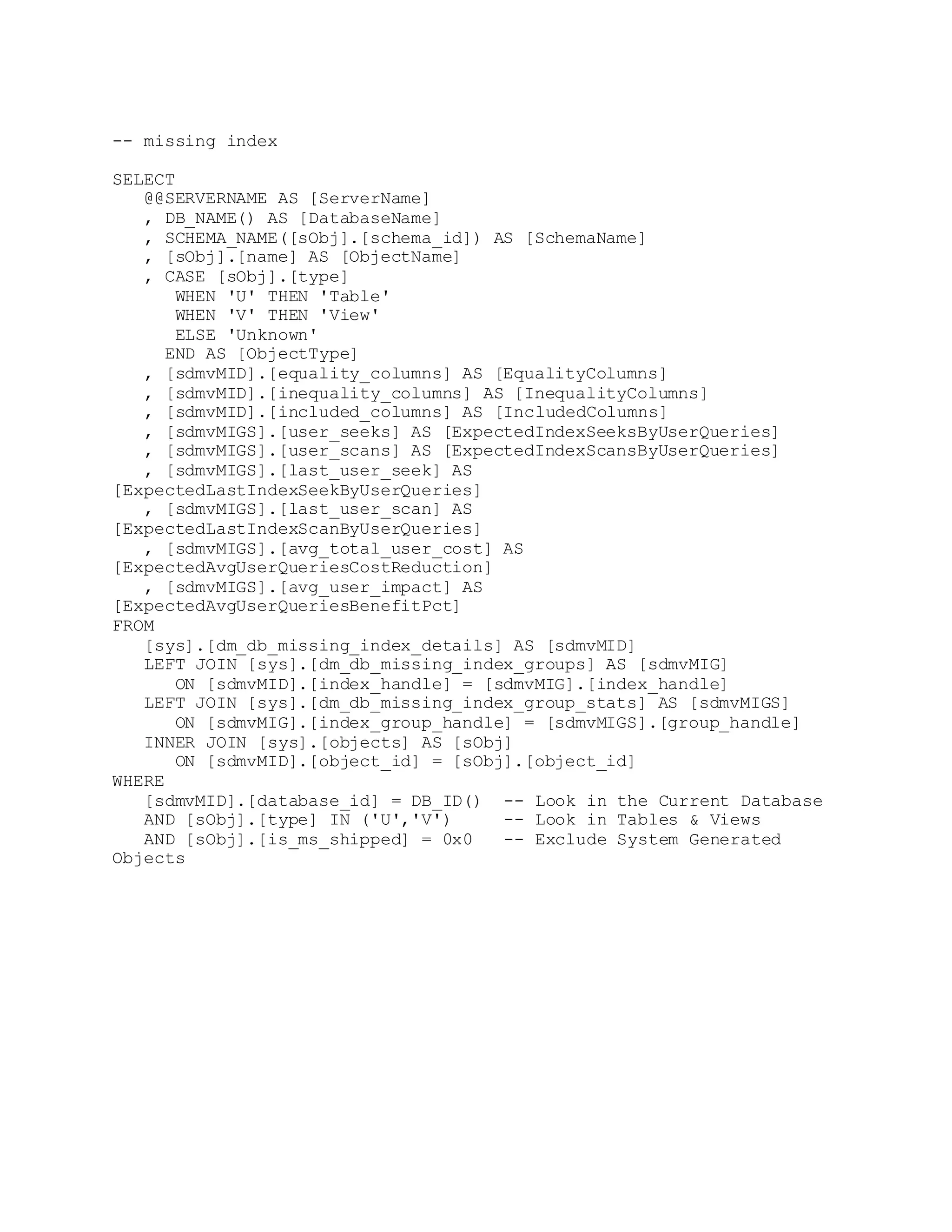 -- missing index
SELECT
@@SERVERNAME AS [ServerName]
, DB_NAME() AS [DatabaseName]
, SCHEMA_NAME([sObj].[schema_id]) AS [SchemaName]
, [sObj].[name] AS [ObjectName]
, CASE [sObj].[type]
WHEN 'U' THEN 'Table'
WHEN 'V' THEN 'View'
ELSE 'Unknown'
END AS [ObjectType]
, [sdmvMID].[equality_columns] AS [EqualityColumns]
, [sdmvMID].[inequality_columns] AS [InequalityColumns]
, [sdmvMID].[included_columns] AS [IncludedColumns]
, [sdmvMIGS].[user_seeks] AS [ExpectedIndexSeeksByUserQueries]
, [sdmvMIGS].[user_scans] AS [ExpectedIndexScansByUserQueries]
, [sdmvMIGS].[last_user_seek] AS
[ExpectedLastIndexSeekByUserQueries]
, [sdmvMIGS].[last_user_scan] AS
[ExpectedLastIndexScanByUserQueries]
, [sdmvMIGS].[avg_total_user_cost] AS
[ExpectedAvgUserQueriesCostReduction]
, [sdmvMIGS].[avg_user_impact] AS
[ExpectedAvgUserQueriesBenefitPct]
FROM
[sys].[dm_db_missing_index_details] AS [sdmvMID]
LEFT JOIN [sys].[dm_db_missing_index_groups] AS [sdmvMIG]
ON [sdmvMID].[index_handle] = [sdmvMIG].[index_handle]
LEFT JOIN [sys].[dm_db_missing_index_group_stats] AS [sdmvMIGS]
ON [sdmvMIG].[index_group_handle] = [sdmvMIGS].[group_handle]
INNER JOIN [sys].[objects] AS [sObj]
ON [sdmvMID].[object_id] = [sObj].[object_id]
WHERE
[sdmvMID].[database_id] = DB_ID() -- Look in the Current Database
AND [sObj].[type] IN ('U','V') -- Look in Tables & Views
AND [sObj].[is_ms_shipped] = 0x0 -- Exclude System Generated
Objects
 