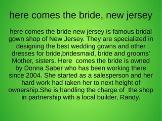 here comes the bride, new jersey
here comes the bride new jersey is famous bridal
gown shop of New Jersey. They are specialized in
designing the best wedding gowns and other
dresses for bride,bridesmaid, bride and grooms'
Mother, sisters. Here comes the bride is owned
by Donna Saber who has been working there
since 2004. She started as a salesperson and her
hard work had taken her to next height of
ownership.She is handling the charge of the shop
in partnership with a local builder, Randy.

 