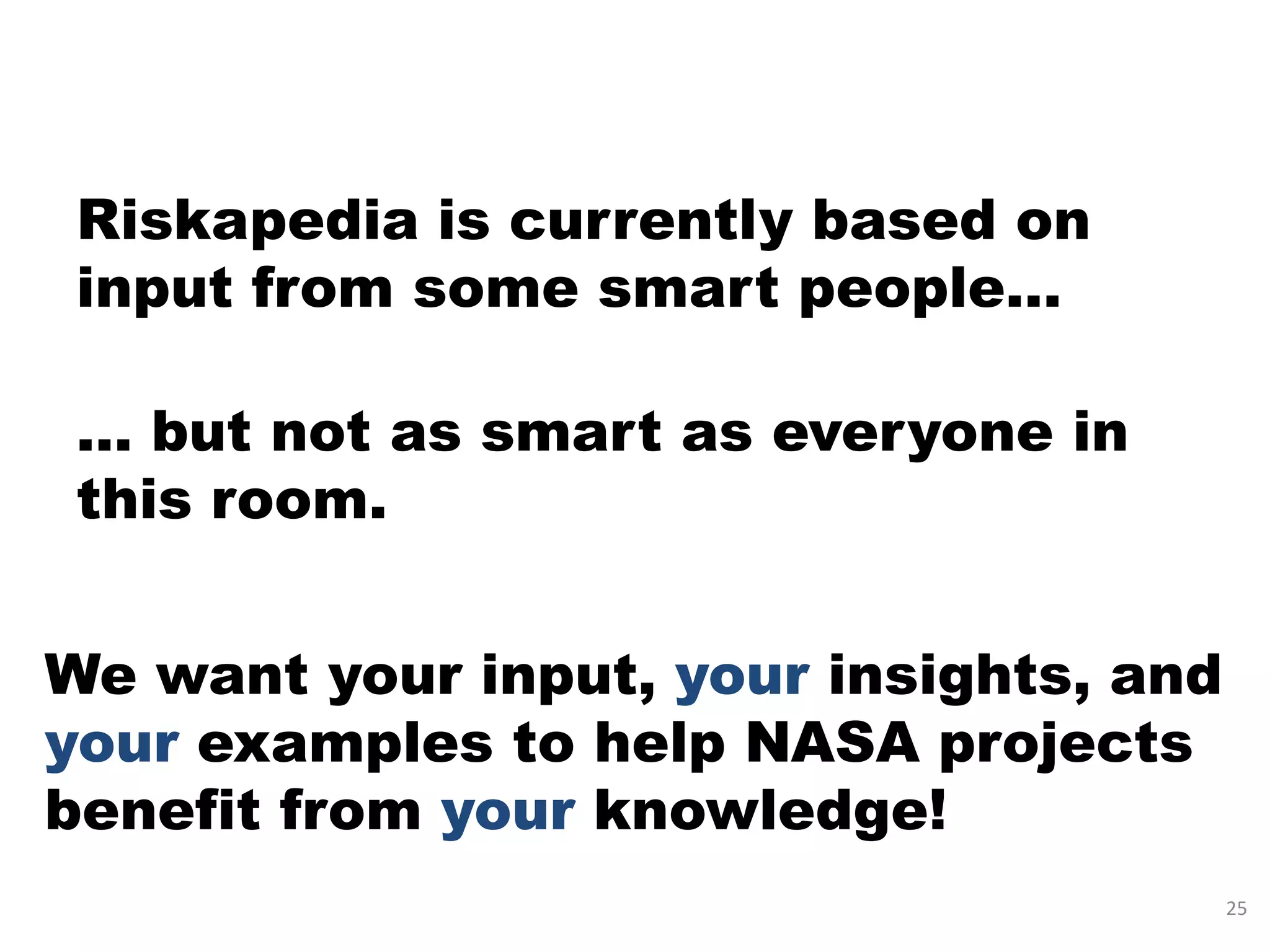 Riskapedia is currently based on
 input from some smart people…

 … but not as smart as everyone in
 this room.


We want your input, your insights, and
your examples to help NASA projects
benefit from your knowledge!
                                         25
 