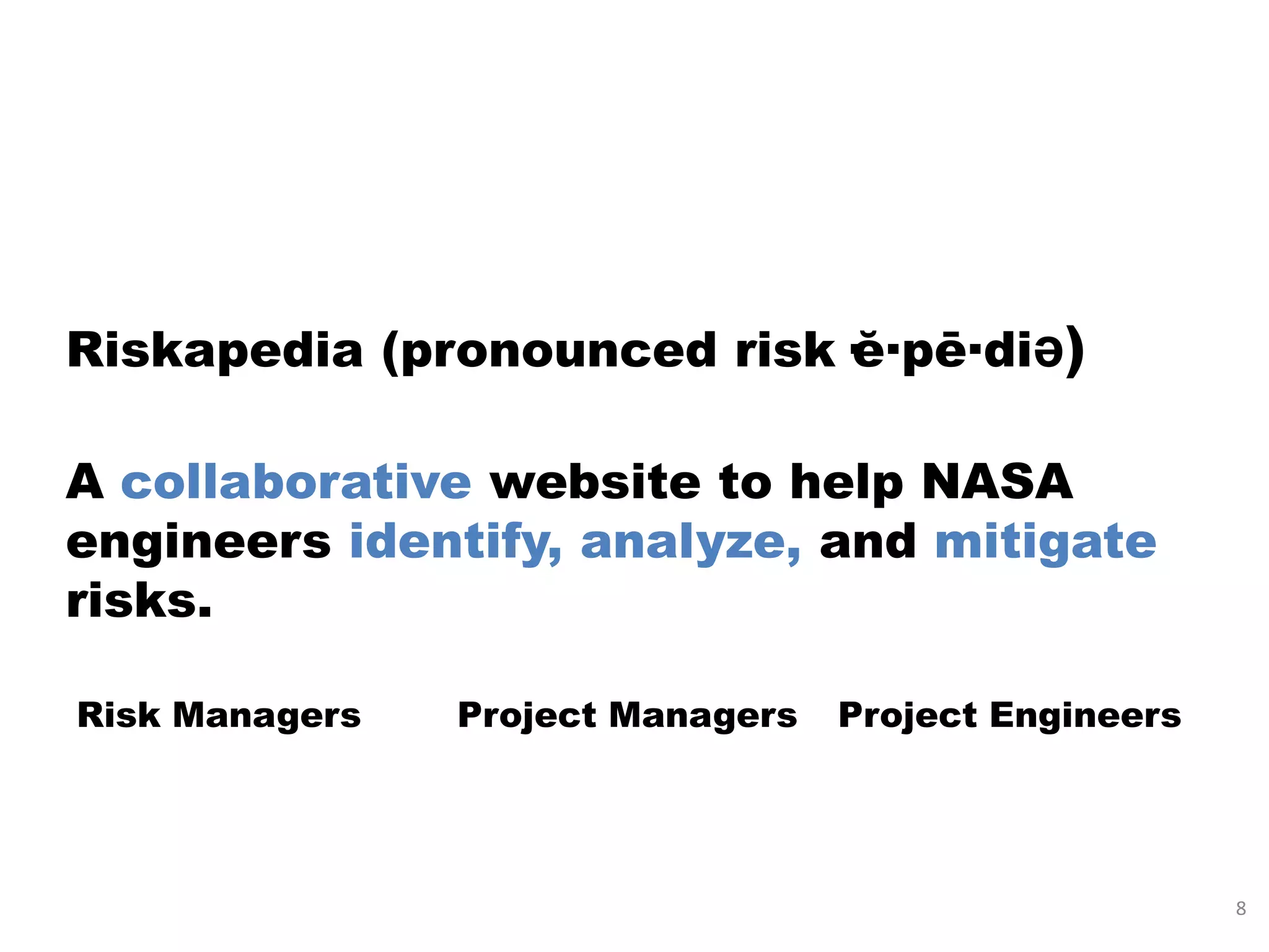 Riskapedia (pronounced risk·ĕ·pē·diə)

A collaborative website to help NASA
engineers identify, analyze, and mitigate
risks.

Risk Managers   Project Managers   Project Engineers




                                                       8
 