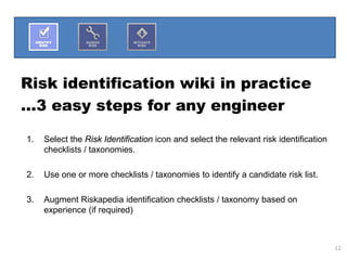 Risk identification wiki in practice
…3 easy steps for any engineer

1.   Select the Risk Identification icon and select the relevant risk identification
     checklists / taxonomies.

2.   Use one or more checklists / taxonomies to identify a candidate risk list.

3.   Augment Riskapedia identification checklists / taxonomy based on
     experience (if required)



                                                                                       12
 