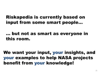 Riskapedia is currently based on
 input from some smart people…

 … but not as smart as everyone in
 this room.


We want your input, your insights, and
your examples to help NASA projects
benefit from your knowledge!
                                         25
 