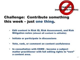 ITAR, SBU
                                        (not allowed in wikis)



Challenge: Contribute something
this week – just one thing.

  • Edit content in Risk ID, Risk Assessment, and Risk
    Mitigation notes (almost all content is editable).

  • Initiate or participate in discussions

  • Vote, rank, or comment on content usefuleness

  • In consultation with ESMD - become a subject
    matter practitioner with full editing rights to “own”
    a content area.
                                                            27
 