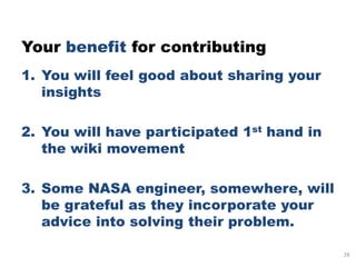 Your benefit for contributing
1. You will feel good about sharing your
   insights

2. You will have participated 1st hand in
   the wiki movement

3. Some NASA engineer, somewhere, will
   be grateful as they incorporate your
   advice into solving their problem.

                                            28
 