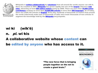 Wikipedia is written collaboratively by volunteers from all around the world; anyone can edit it.
        Since its creation in 2001, Wikipedia has grown rapidly into one of the largest reference web
        sites, attracting at least 684 million visitors yearly by 2008. There are more than 75,000 active
        contributors working on more than 10,000,000 articles in more than 260 languages. As of today,
        there are 2,859,752 articles in English. Every day, hundreds of thousands of visitors from around
        the world collectively make tens of thousands of edits and create thousands of new articles to
        augment the knowledge held by the Wikipedia encyclopedia.




wi·ki        (wĭk'ē)
n.   pl. wi·kis
A collaborative website whose content can
be edited by anyone who has access to it.




                                          “The new force that is bringing
                                          people together on the net to
                                          create a giant brain.”
                                                                                                            5
 