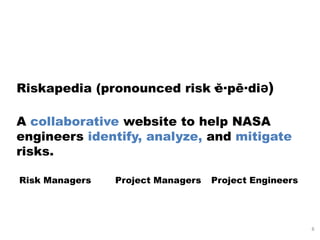 Riskapedia (pronounced risk·ĕ·pē·diə)

A collaborative website to help NASA
engineers identify, analyze, and mitigate
risks.

Risk Managers   Project Managers   Project Engineers




                                                       8
 