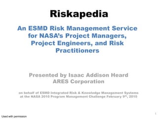 Riskapedia
            An ESMD Risk Management Service
               for NASA’s Project Managers,
                Project Engineers, and Risk
                       Practitioners


                       Presented by Isaac Addison Heard
                              ARES Corporation

             on behalf of ESMD Integrated Risk & Knowledge Management Systems
              at the NASA 2010 Program Management Challenge February 9th, 2010




                                                                                 1
Used with permission
 