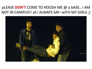 pLEASE DONT COME TO HOOSH ME @ a bASE.. i AM
NOT IN CAMPUS!! aS i ALWAYS SAY--wITH MY GIRLS ;)

 