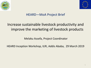 HEARD―MoA Project Brief
Increase sustainable livestock productivity and
improve the marketing of livestock products
Melaku Assefa, Project Coordinator
HEARD Inception Workshop, ILRI, Addis Ababa, 29 March 2019
1
 
