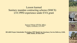 Lesson learned
Sanitary mandate contracting scheme (SMCS)
LVC/PPD experience under EVA grant
Samuel Mulat (DVM, MSc)
Deputy coordinator, LVC/PPD
HEARD Project Stakeholder Workshop−PPP Models for Veterinary Service Delivery, ILRI,
Addis Ababa, 20 June 2019
 