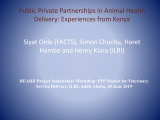 Public Private Partnerships in Animal Health
Delivery: Experiences from Kenya
Siyat Onle (FACTS), Simon Chuchu, Haret
Hambe and Henry Kiara (ILRI)
HEARD Project Stakeholder Workshop−PPP Models for Veterinary
Service Delivery, ILRI, Addis Ababa, 20 June 2019
 