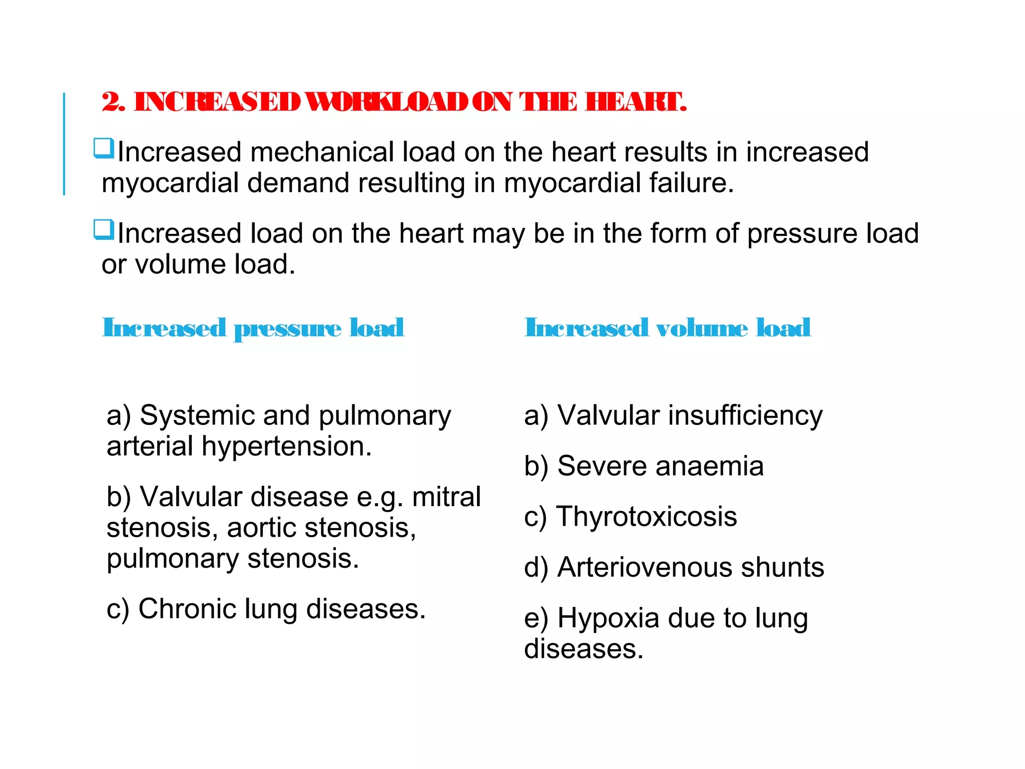 2. INCREASEDWORKLOADON THE HEART.
Increased mechanical load on the heart results in increased
myocardial demand resulting in myocardial failure.
Increased load on the heart may be in the form of pressure load
or volume load.
Increased pressure load
a) Systemic and pulmonary
arterial hypertension.
b) Valvular disease e.g. mitral
stenosis, aortic stenosis,
pulmonary stenosis.
c) Chronic lung diseases.
Increased volume load
a) Valvular insufficiency
b) Severe anaemia
c) Thyrotoxicosis
d) Arteriovenous shunts
e) Hypoxia due to lung
diseases.
 