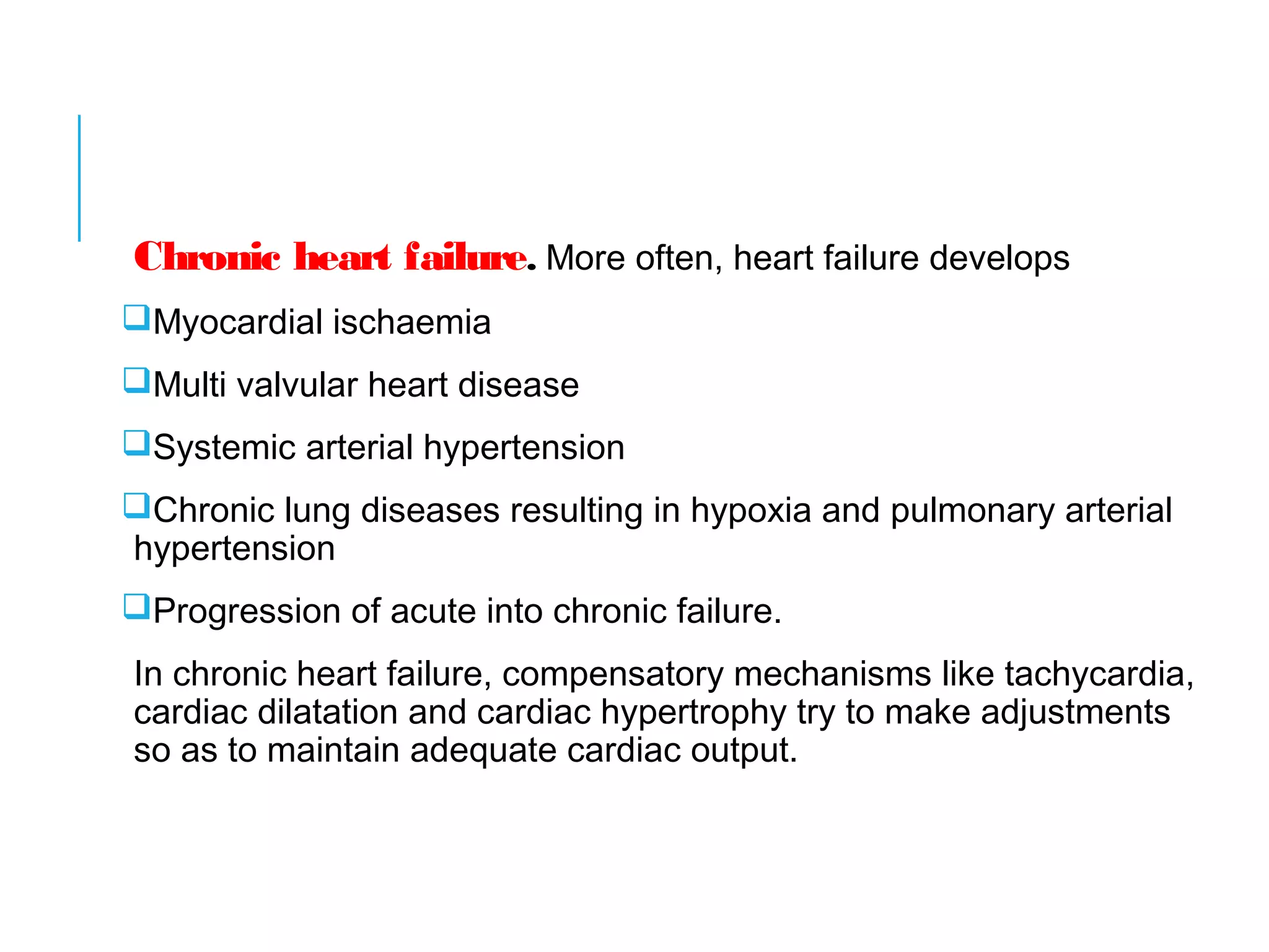 Chronic heart failure. More often, heart failure develops
Myocardial ischaemia
Multi valvular heart disease
Systemic arterial hypertension
Chronic lung diseases resulting in hypoxia and pulmonary arterial
hypertension
Progression of acute into chronic failure.
In chronic heart failure, compensatory mechanisms like tachycardia,
cardiac dilatation and cardiac hypertrophy try to make adjustments
so as to maintain adequate cardiac output.
 