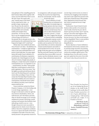 many glimpses of the compelling genius be-        its management, staﬀ, and equity investors?         can also forgo current income on certain in-
hind Grameen Bank, which, together with           Perhaps this incentive has helped bring             vestments, but struggling social enterprises
Yunus, won the Nobel Peace Prize in 2006.         about the social beneﬁts. And the results           may need to raise capital from investors who
We meet Yunus “the master sales-                               should still matter.                   insist upon a ﬁnancial return. Why penalize
man,” astutely aware of the brand                                  Yunus’s deﬁnition of social        these organizations merely because they
he has created and its value—es-                               business does not withstand scru-      lack Yunus’s exceptional access to large
pecially to large corporate part-                              tiny, either. He includes large cor-   corporations?
ners. We peer into the mind of a                               porate partners who have created           Furthermore, Yunus’s brand of social
visionary thinker who sees bound-                              social business joint ventures with    business allows proﬁts to be earned, but
less possibilities and constantly                              Grameen merely because they re-        only if totally owned by the poor. But he
enables and energizes those                                    ceive no direct ﬁnancial return        doesn’t say how poor these “poor” must be,
around him—he was one of the                                   (not even 1 percent—a Yunus            and isn’t clear about what happens if the
ﬁrst to see the untapped potential                             rule). But to suggest that they get    social business succeeds and the owners
of those living at the bottom of                               no ﬁnancial reward is misleading.      become less poor. Are these social business-
the pyramid. But we also gain access to the       They receive substantial corporate social re-       es then disqualiﬁed? There is some problem
practical genius who understands that every       sponsibility beneﬁts (an expenditure thus           with a model when success leads to
long journey begins with “a small step.”          avoided), and one partner, the French com-          disqualiﬁcation.
    All that said, I was troubled by the book.    pany Veolia Water, even derives substantial             My last objection to Yunus’s deﬁnition:
One of Yunus’s core ideas—his deﬁnition of a      research and development and market re-             His limitations will severely constrain activ-
social business—is simply too rigid and dog-      search beneﬁts from its work. I do not be-          ity and discourage innovation. By insisting
matic; it may cause unintended harm to ob-        grudge Veolia these gains and am delighted          only on nil-return-seeking capital, he greatly
jectives Yunus holds dear. Too many organi-       that they work with Grameen, but let us not         restricts the available capital sources. This
zations fall outside Yunus’s deﬁnition of a       pretend that these returns diﬀer in any sub-        handicaps those of us who seek to encour-
social business. He dismisses cooperatives        stantive way from dividends, interest, or cap-      age more capital into the sector. Even with-
founded in the United Kingdom in the mid-         ital gains. Huge multinational corporations         out Yunus’s rules, the pool seems far too
1800s, for instance, though many people, in-
cluding me, consider them prime examples of
social businesses. No, “[a cooperative is] not
… social business,” he writes. “Some people
think that a social business is a kind of non-
proﬁt organization. This is not correct.” But
the highly successful and well-known Ben &
Jerry’s and The Body Shop aren’t social busi-
nesses either, according to Yunus. Yet I am
certain that The Body Shop’s founders, Anita
and Gordon Roddick, saw it very much as a
social business. And should Yunus’s deﬁni-
tion inﬂuence tax policy, some social busi-
nesses would lose out.                                                                                           “Peter Frumkin has long been
    Yunus would also exclude the Ethical                                                                          one of our leading big picture
Property Company, a U.K. ﬁrm lending only                                                                         thinkers in the world of phi-
to social change organizations—even                                                                               lanthropy. In this terriﬁc short
though it works hard to strike the right bal-                                                                     book, Frumkin marries his vi-
ance between shareholders, clients, and                                                                           sion of great philanthropy—
staﬀ interests. Isn’t this balance precisely                                                                      strategic giving—with myriad
what we should encourage in our currently                                                                         real-world case studies. It is
unbalanced economy? JustGiving, a proﬁt-                                                                          Frumkin at his best.”
seeking social business that facilitates chari-                                                                               Rob Reich, faculty
table giving, would be out, too—even                                                                                      co-director, Center on
though it has proven more successful in                                                                                  Philanthropy and Civil
raising money for charity (more than £500                                                                          Society, Stanford University
million) than all its competitors combined.                                                                      PAPER $15.00
So are we to ignore the beneﬁt of this ﬁrm’s
contribution and strike it from the roster,                      The University of Chicago Press          www.press.uchicago.edu
merely because it also generates returns for

                                                                                                                 Fall 2010 • STANFORD SOCIAL INNOVATION REVIEW   19
 
