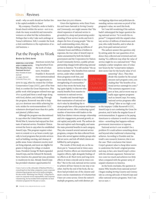 Ideas Reviews
small—why on earth should we further lim-                more than 500,000 citizens.                          overlapping objectives and politicians de-
it the capital available to them?                            Given this legislation, write Peter Frum-        manding various outcomes as proof of the
    My company, ClearlySo, seeks to build a              kin and Joann Jastrzab in Serving Country            program’s value, we need this book.
broad church within the sector—not to ex-                and Community, one might assume that “the                Yet I was left wondering if the authors
clude the many wonderful and innovative                  slated expansion of national service is              hadn’t sidestepped the larger question fac-
ventures on what feel like technicalities.               grounded in a deep and penetrating under-            ing national service: “Is it worth the ex-
Perhaps that is why I take such umbrage at               standing of how service works and how it             pense?” Compared with the unpaid volun-
Yunus’s definition. Still, I consider the book           shapes the lives of young people.” But no            tary service of millions of Americans each
a vital contribution to the exploration of so-           such understanding exists, they say.                 year, who really benefits, and to what de-
cial business. n                                             Indeed, despite racking up millions of           gree, from paid national service?
                                                         volunteer hours and billions of dollars in               The authors answer this question only
Put the People to Work                                   expenses, the true value of AmeriCorps re-
                                                         mains unexamined by both the federal
                                                                                                              by setting aside the vast quantities of evi-
                                                                                                              dence they collected and reviewed and esti-
Review by Chris Jarvis                                   government and the Corporation for Nation-           mating “in a different way what the value of
                         American society has            al and Community Service, a public-private           service might be on a national level.” They
SERVING COUNTRY
AND COMMUNITY:           long benefited from             partnership charged with delivering national         multiply a rather simplistic ratio of volun-
Who Beneﬁts from         the work of volun-              service in America. “It is still unclear,” the au-   teer hours by the “conservative indepen-
National Service?        teers. President                thors maintain, “who benefits from national          dent sector rate for the hourly value of vol-
Peter Frumkin & Joann
Jastrzab
                         Franklin D. Roosevelt           service, under what conditions                                    unteering” ($20). They then
310 pages, Harvard       even institutionalized          these programs work best, and                                     divide this number by the actual
University Press, 2010   the opportunity to              how exactly they contribute to the                                amount each program costs, con-
serve in 1933, when he created the Civilian              strengthening of communities.”                                    cluding that “the benefits of na-
Conservation Corps (CCC), part of his New                And so they wrote the book, hop-                                  tional service outweigh its costs.”
Deal, to combat the Great Depression. This               ing (quite rightly) to discover who                               This summary argument is sus-
public work relief program enlisted men age              exactly benefits from massive in-                                 pect at best, and at worst may ac-
18 to 24 and paid them a small wage along                vestments in national service.                                    tually argue against programs
with food, shelter, and clothing. Through                    Frumkin and Jastrzab begin                                    such as AmeriCorps. For many,
the program, Roosevelt was able to help                  their examination of national ser-                                national service programs offer
250,000 destitute men while achieving his-               vice’s value by identifying the vi-                               “cheap” labor at too high a cost
toric strides for environmentalism: CCC                  sions people have of the purpose and impact          to the taxpayer. Unlike Roosevelt’s CCC,
volunteers developed more than 800 parks                 of national service. After conducting a good         AmeriCorps is not combating the Great De-
and planted 3 billion trees.                             number of interviews with leaders in the             pression, and it lacks the singular focus of
    Although the program was discontinued                field, four distinct visions emerge: citizenship     environmentalism. It appears to be paying
in 1942 when the United States entered                   and civic engagement, personal growth, so-           Americans to volunteer to work in commu-
World War II, America had enjoyed her first              cial capital, and public work. The authors de-       nities—something that happens without
taste of national service. President Clinton             fine and explore each thoroughly, and name           government intervention or expense.
revived the form in 1993 when he established             the main potential benefits in each category.            National service’s cost wouldn’t be a
AmeriCorps. This program requires volun-                 They also research several national service          problem if it could achieve something above
teers to commit 20 to 40 hours a week, typi-             programs, compare the data collected from            and beyond what traditional volunteering
cally in local programs that provide services            those who served against similar groups who          achieves. According to Frumkin and Jas-
such as building, tutoring, and cleanup of               did not serve, and tick off which visions are        trzab’s own research, however, this is not
public areas. Some volunteers receive mod-               fulfilled by each program.                           the case. Their conclusion that Ameri-
est living stipends, and most are eligible for               The results of this study are, as the au-        Corps’s greatest value is cheap labor seems
grants to help pay for college or student                thors put it, “nuanced and at times unex-            to undermine the book’s original premise
loans. President George W. Bush expanded                 pected. Positive effects are intertwined with        and may, in fact, arm AmeriCorps’s critics
AmeriCorps, and the Edward M. Kennedy                    negative effects, right alongside findings of        with the ultimate argument: National ser-
Serve America Act, passed last year, promises            no effects at all. Short-term and long-term          vice costs too much and achieves too little
to mushroom its size. Already AmeriCorps                 effects at times coincide and at times con-          when compared with the greater army of
has provided volunteer opportunities for                 ﬂict.” But in the end, national service seems        unpaid volunteers in America.
                                                         to achieve all four visions in one way or an-            As the book concludes, the question re-
Chris Jarvis is the cofounder of Realized Worth, a
consulting firm that helps companies create corporate
                                                         other. And by the end of the book, the au-           mains: Who benefits from national service?
volunteering programs and social media strategies.       thors had provided one of the clearest and           I began reading Serving Country and Commu-
He also writes “Realizing Your Worth,” a blog that fo-   most concise examinations of volunteerism            nity as a strong advocate of AmeriCorps and
cuses on corporate social responsibility and corporate
volunteering. He has worked with nonprofits on their     I have yet come across. Given the nation’s           other national service programs. Now I am
volunteer programs for the past 20 years.                multiple programs, each with distinct yet            not so sure. n

20   Stanford Social innovation review • Fall 2010
 