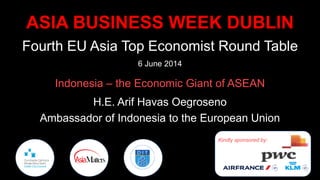 ASIA BUSINESS WEEK DUBLIN
Fourth EU Asia Top Economist Round Table
6 June 2014
Indonesia – the Economic Giant of ASEAN
H.E. Arif Havas Oegroseno
Ambassador of Indonesia to the European Union
Kindly sponsored by:
 