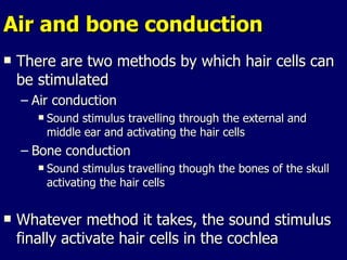 Air and bone conduction  There are two methods by which hair cells can be stimulated Air conduction  Sound stimulus travelling through the external and middle ear and activating the hair cells Bone conduction  Sound stimulus travelling though the bones of the skull activating the hair cells Whatever method it takes, the sound stimulus finally activate hair cells in the cochlea 