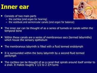 Inner ear Consists of two main parts the cochlea (end organ for hearing)  the vestibule and semicircular canals (end organ for balance) The inner ear can be thought of as a series of tunnels or canals within the temporal bone Within these canals are a series of membranous sacs (termed labyrinths) which house the sensory epithelium The membranous labyrinth is filled with a fluid termed endolymph It is surrounded within the bony labyrinth by a second fluid termed perilymph  The cochlea can be thought of as a canal that spirals around itself similar to a snail. It makes roughly 2 1/2 to 2 3/4 turns 