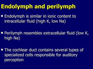 Endolymph and perilymph Endolymph is similar in ionic content to intracellular fluid (high K, low Na)  Perilymph resembles extracellular fluid (low K, high Na) The cochlear duct contains several types of specialized cells responsible for auditory perception 